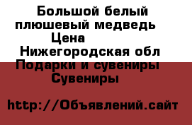 Большой белый плюшевый медведь  › Цена ­ 5 000 - Нижегородская обл. Подарки и сувениры » Сувениры   